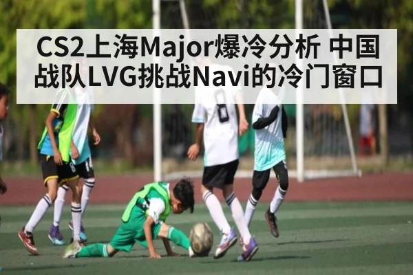 CS2上海Major爆冷分析 中国战队LVG挑战Navi的冷门窗口